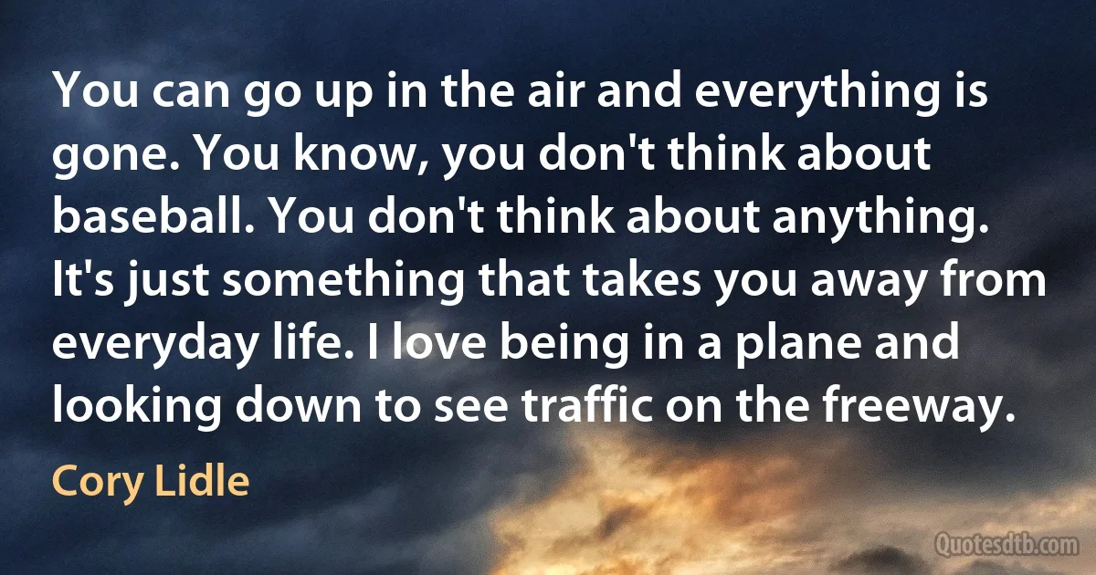 You can go up in the air and everything is gone. You know, you don't think about baseball. You don't think about anything. It's just something that takes you away from everyday life. I love being in a plane and looking down to see traffic on the freeway. (Cory Lidle)