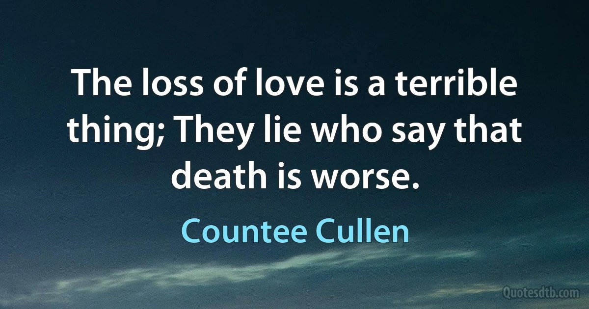 The loss of love is a terrible thing; They lie who say that death is worse. (Countee Cullen)