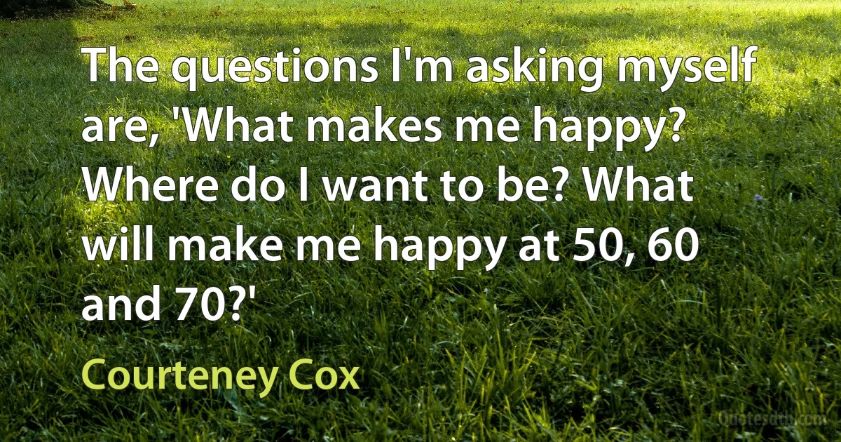 The questions I'm asking myself are, 'What makes me happy? Where do I want to be? What will make me happy at 50, 60 and 70?' (Courteney Cox)