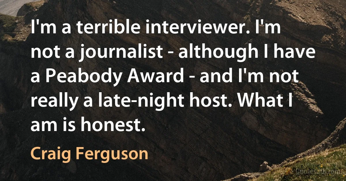 I'm a terrible interviewer. I'm not a journalist - although I have a Peabody Award - and I'm not really a late-night host. What I am is honest. (Craig Ferguson)