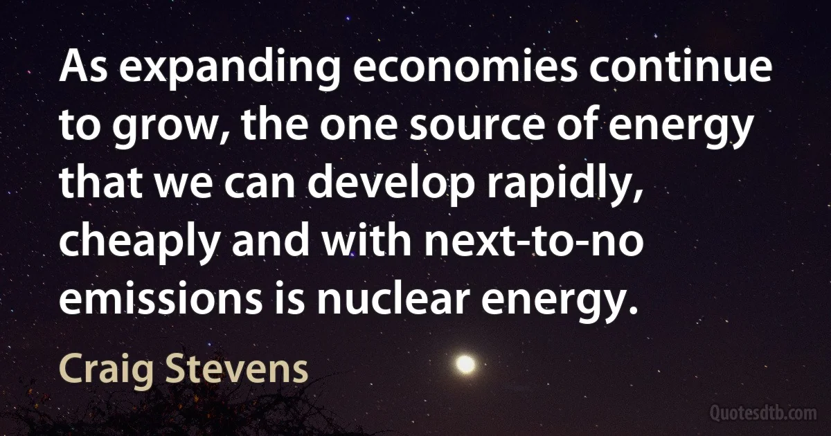 As expanding economies continue to grow, the one source of energy that we can develop rapidly, cheaply and with next-to-no emissions is nuclear energy. (Craig Stevens)