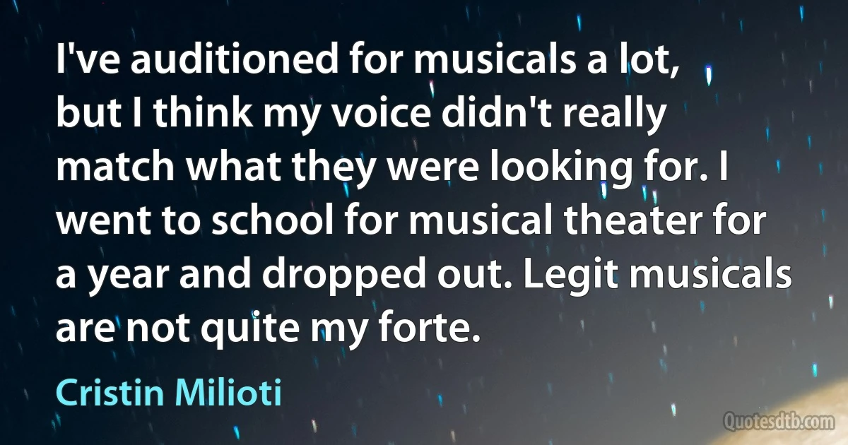 I've auditioned for musicals a lot, but I think my voice didn't really match what they were looking for. I went to school for musical theater for a year and dropped out. Legit musicals are not quite my forte. (Cristin Milioti)