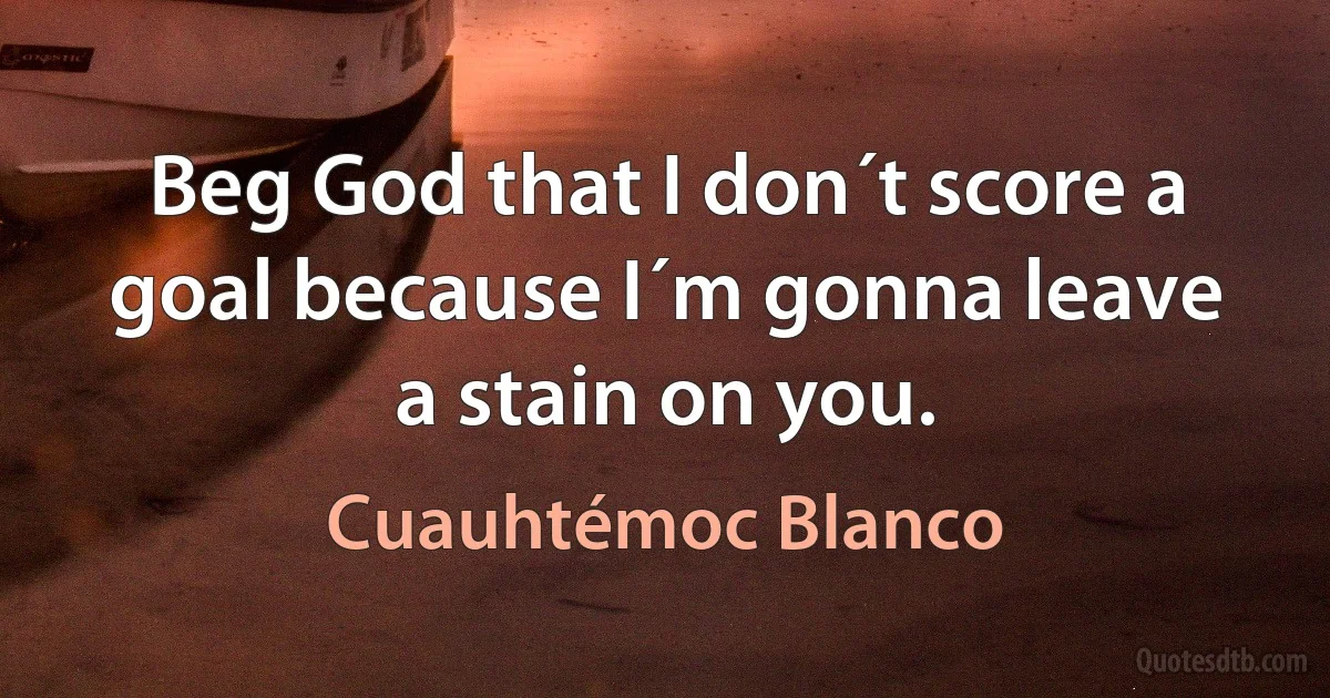 Beg God that I don´t score a goal because I´m gonna leave a stain on you. (Cuauhtémoc Blanco)