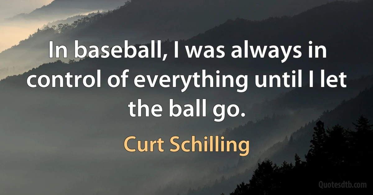 In baseball, I was always in control of everything until I let the ball go. (Curt Schilling)