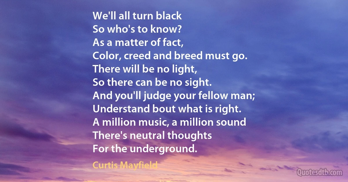 We'll all turn black
So who's to know?
As a matter of fact,
Color, creed and breed must go.
There will be no light,
So there can be no sight.
And you'll judge your fellow man;
Understand bout what is right.
A million music, a million sound
There's neutral thoughts
For the underground. (Curtis Mayfield)