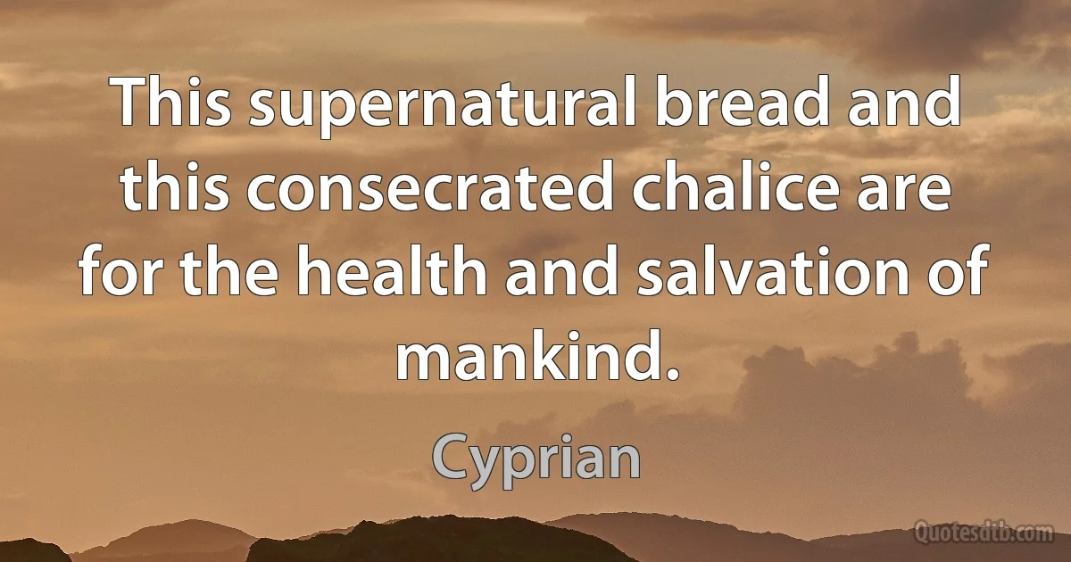 This supernatural bread and this consecrated chalice are for the health and salvation of mankind. (Cyprian)