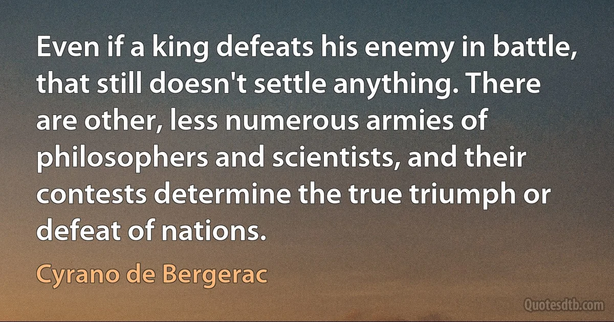 Even if a king defeats his enemy in battle, that still doesn't settle anything. There are other, less numerous armies of philosophers and scientists, and their contests determine the true triumph or defeat of nations. (Cyrano de Bergerac)