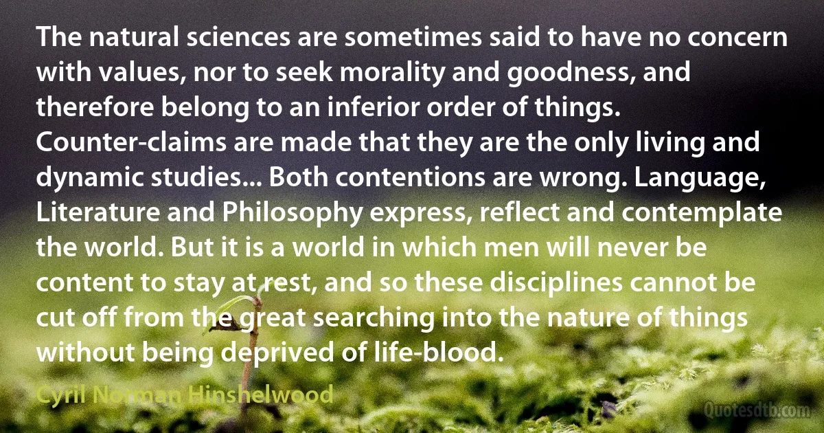 The natural sciences are sometimes said to have no concern with values, nor to seek morality and goodness, and therefore belong to an inferior order of things. Counter-claims are made that they are the only living and dynamic studies... Both contentions are wrong. Language, Literature and Philosophy express, reflect and contemplate the world. But it is a world in which men will never be content to stay at rest, and so these disciplines cannot be cut off from the great searching into the nature of things without being deprived of life-blood. (Cyril Norman Hinshelwood)