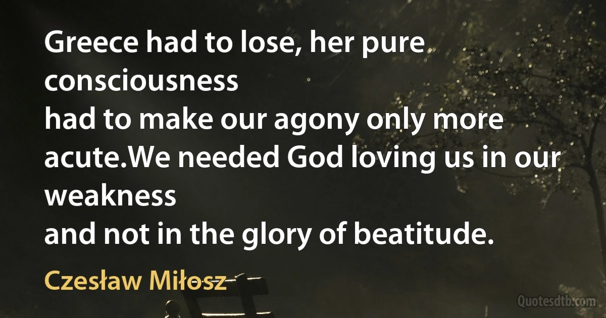 Greece had to lose, her pure consciousness
had to make our agony only more acute.We needed God loving us in our weakness
and not in the glory of beatitude. (Czesław Miłosz)