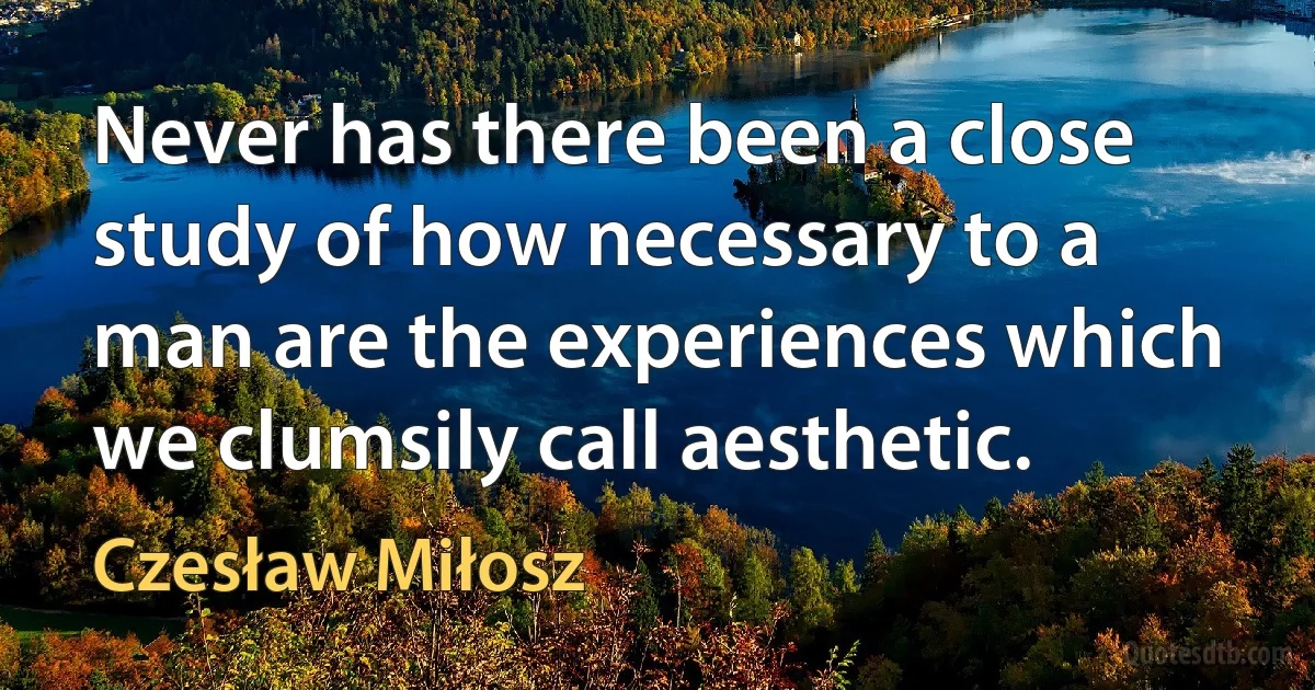 Never has there been a close study of how necessary to a man are the experiences which we clumsily call aesthetic. (Czesław Miłosz)