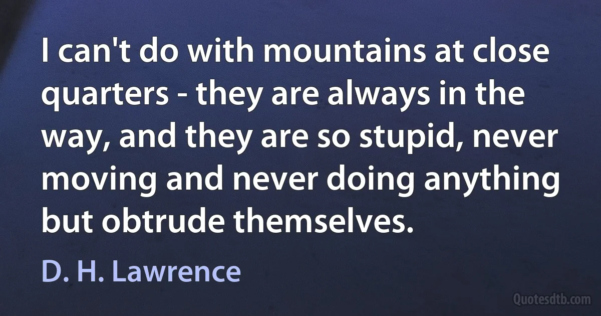 I can't do with mountains at close quarters - they are always in the way, and they are so stupid, never moving and never doing anything but obtrude themselves. (D. H. Lawrence)