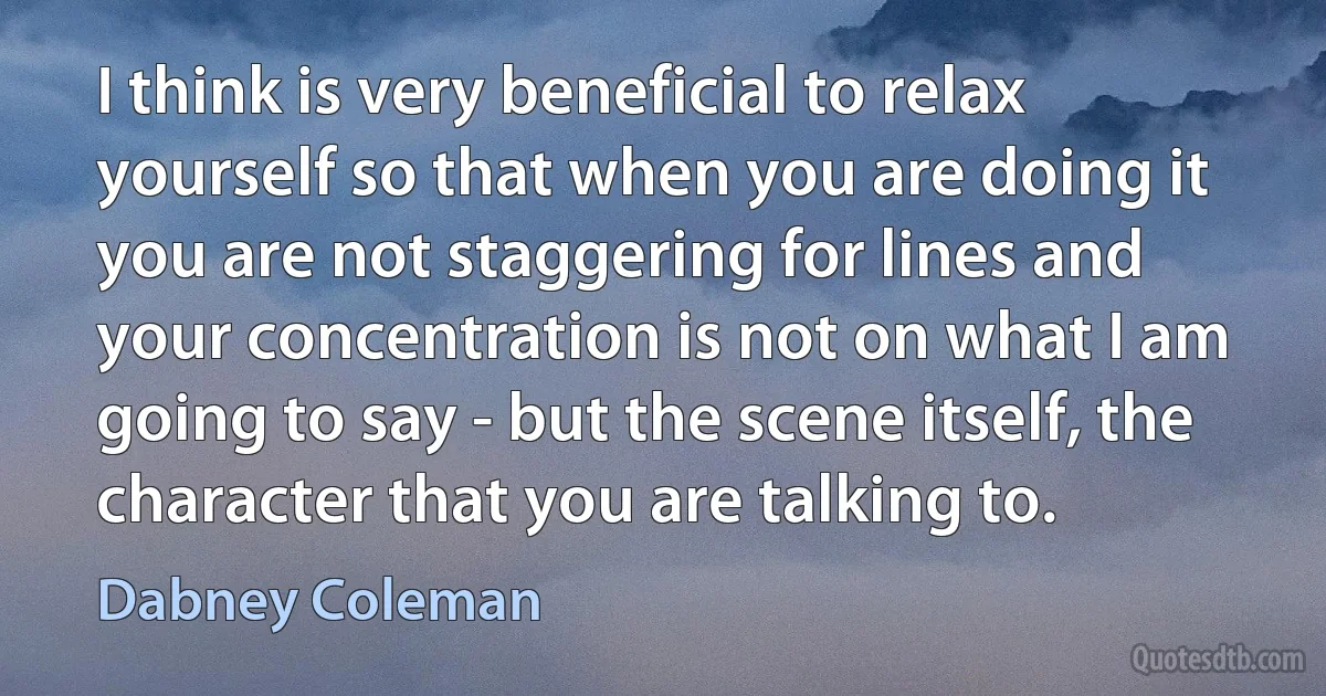 I think is very beneficial to relax yourself so that when you are doing it you are not staggering for lines and your concentration is not on what I am going to say - but the scene itself, the character that you are talking to. (Dabney Coleman)