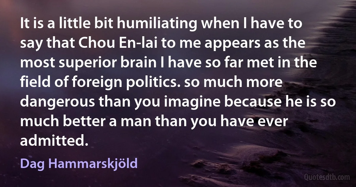 It is a little bit humiliating when I have to say that Chou En-lai to me appears as the most superior brain I have so far met in the field of foreign politics. so much more dangerous than you imagine because he is so much better a man than you have ever admitted. (Dag Hammarskjöld)