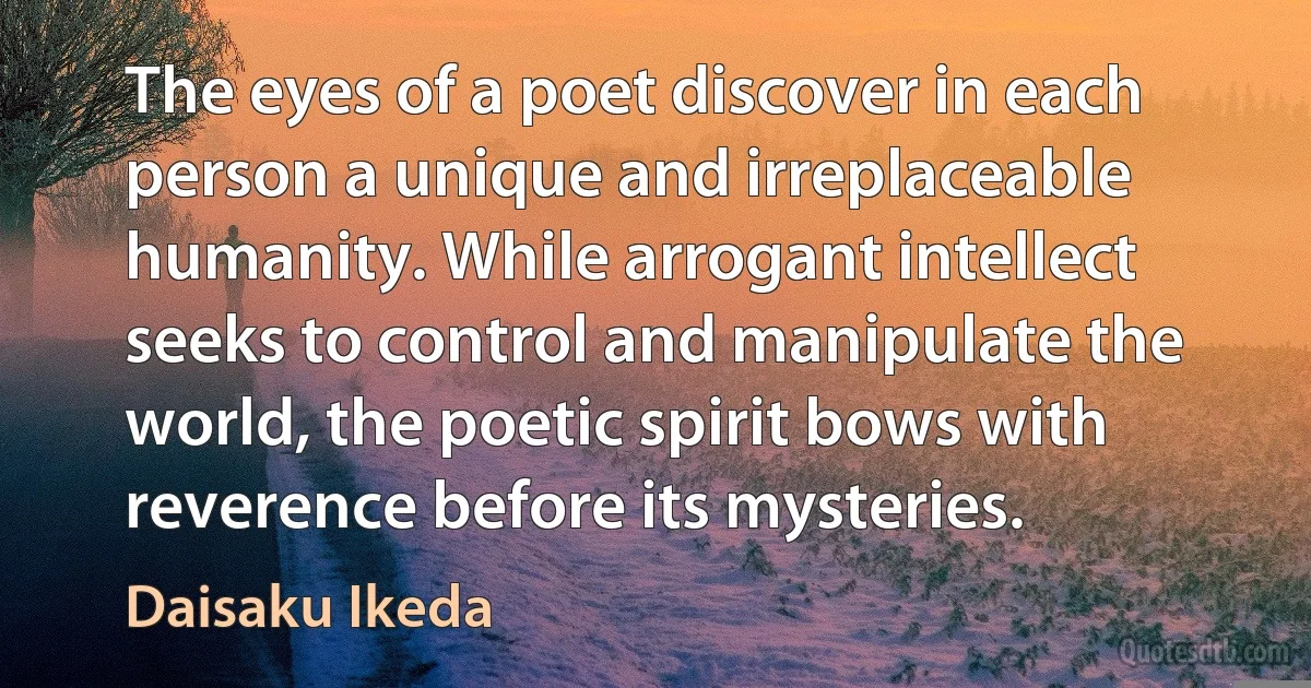 The eyes of a poet discover in each person a unique and irreplaceable humanity. While arrogant intellect seeks to control and manipulate the world, the poetic spirit bows with reverence before its mysteries. (Daisaku Ikeda)