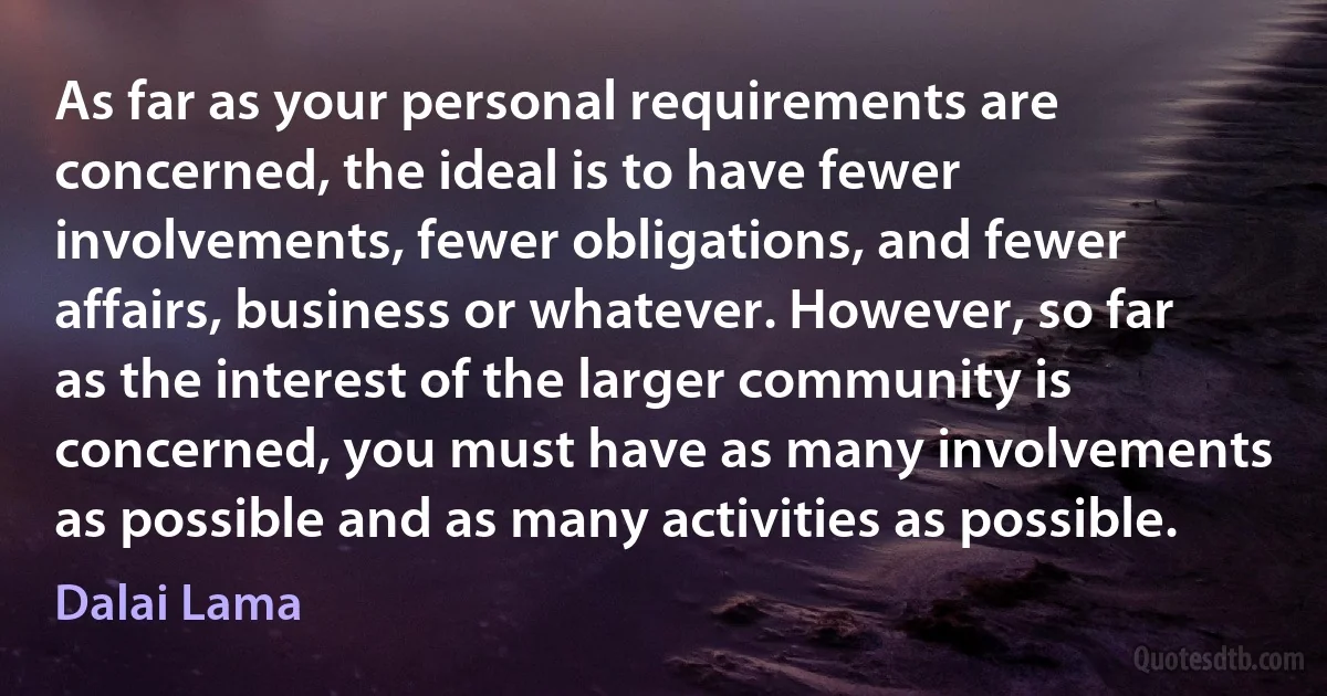 As far as your personal requirements are concerned, the ideal is to have fewer involvements, fewer obligations, and fewer affairs, business or whatever. However, so far as the interest of the larger community is concerned, you must have as many involvements as possible and as many activities as possible. (Dalai Lama)