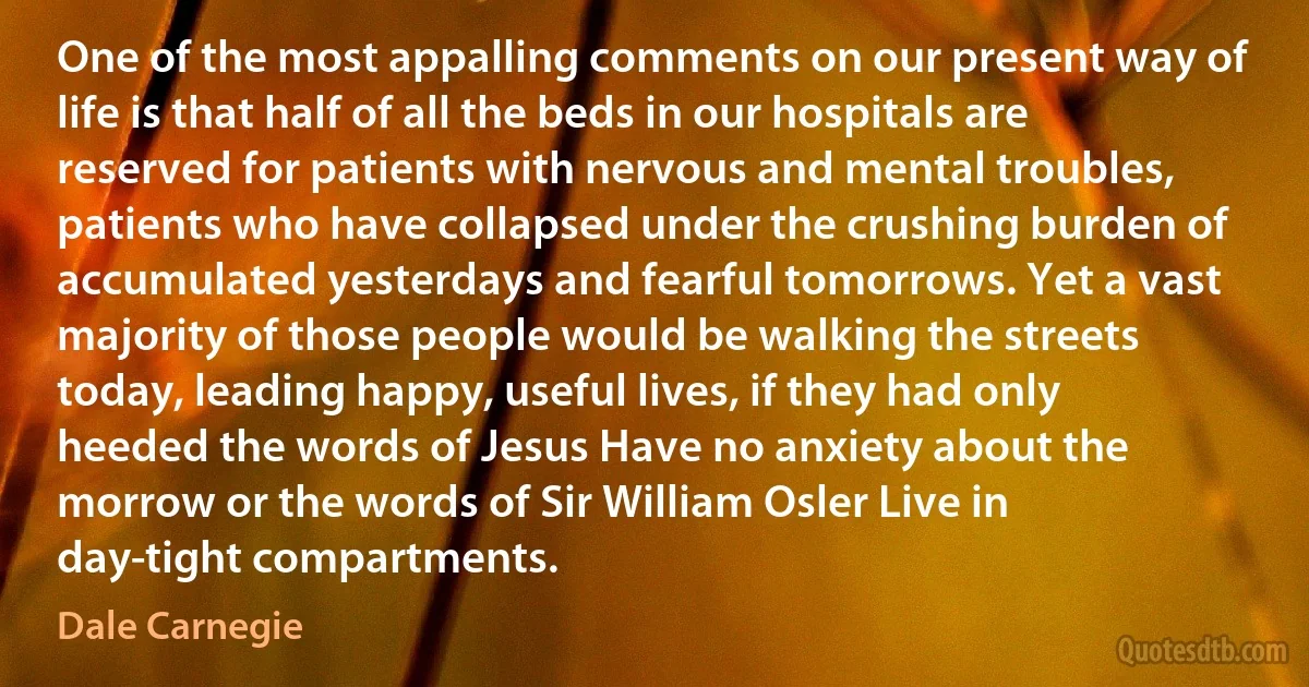 One of the most appalling comments on our present way of life is that half of all the beds in our hospitals are reserved for patients with nervous and mental troubles, patients who have collapsed under the crushing burden of accumulated yesterdays and fearful tomorrows. Yet a vast majority of those people would be walking the streets today, leading happy, useful lives, if they had only heeded the words of Jesus Have no anxiety about the morrow or the words of Sir William Osler Live in day-tight compartments. (Dale Carnegie)