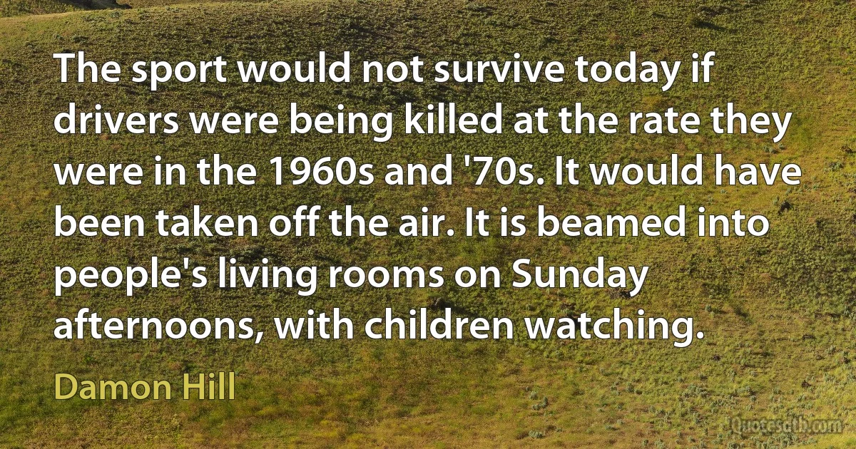 The sport would not survive today if drivers were being killed at the rate they were in the 1960s and '70s. It would have been taken off the air. It is beamed into people's living rooms on Sunday afternoons, with children watching. (Damon Hill)