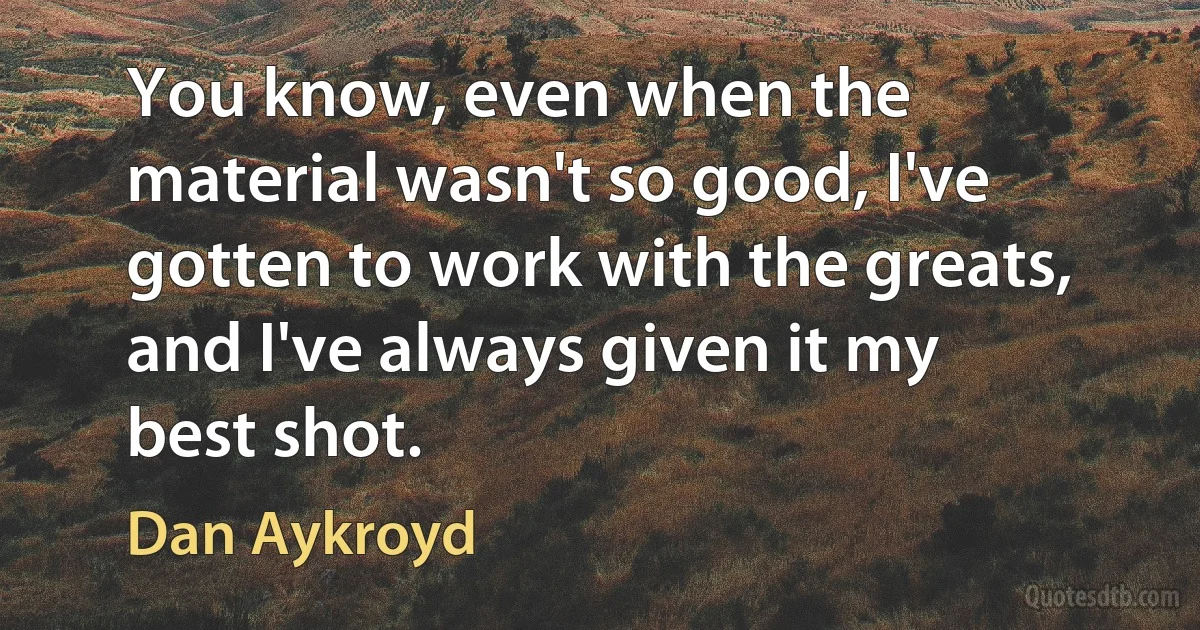 You know, even when the material wasn't so good, I've gotten to work with the greats, and I've always given it my best shot. (Dan Aykroyd)