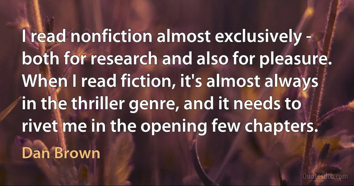 I read nonfiction almost exclusively - both for research and also for pleasure. When I read fiction, it's almost always in the thriller genre, and it needs to rivet me in the opening few chapters. (Dan Brown)