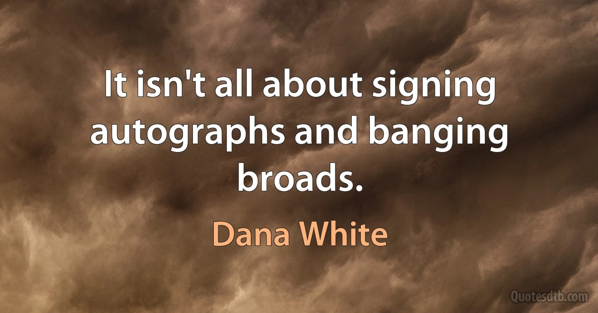 It isn't all about signing autographs and banging broads. (Dana White)