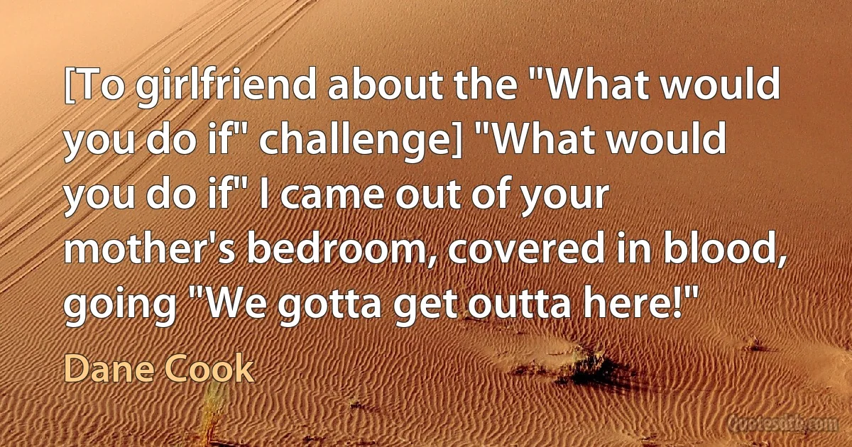 [To girlfriend about the "What would you do if" challenge] "What would you do if" I came out of your mother's bedroom, covered in blood, going "We gotta get outta here!" (Dane Cook)