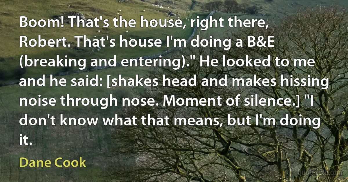 Boom! That's the house, right there, Robert. That's house I'm doing a B&E (breaking and entering)." He looked to me and he said: [shakes head and makes hissing noise through nose. Moment of silence.] "I don't know what that means, but I'm doing it. (Dane Cook)