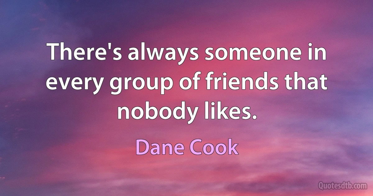 There's always someone in every group of friends that nobody likes. (Dane Cook)