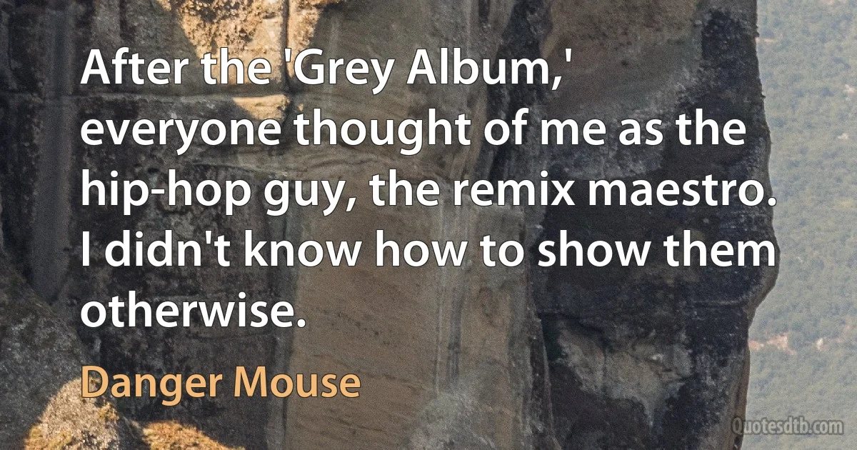 After the 'Grey Album,' everyone thought of me as the hip-hop guy, the remix maestro. I didn't know how to show them otherwise. (Danger Mouse)