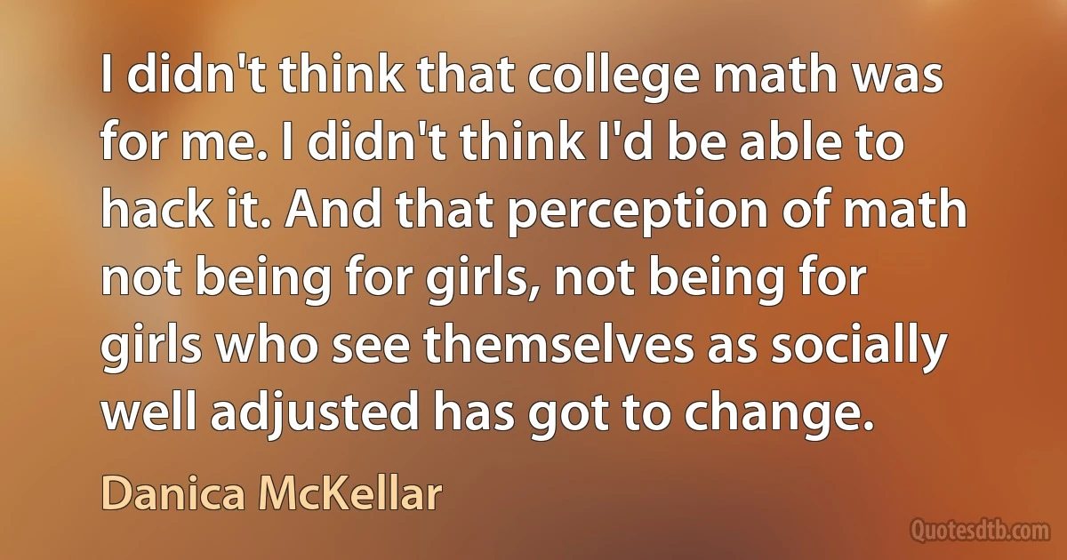 I didn't think that college math was for me. I didn't think I'd be able to hack it. And that perception of math not being for girls, not being for girls who see themselves as socially well adjusted has got to change. (Danica McKellar)