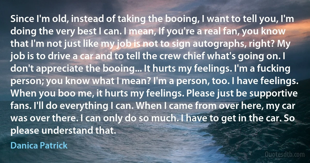 Since I'm old, instead of taking the booing, I want to tell you, I'm doing the very best I can. I mean, If you're a real fan, you know that I'm not just like my job is not to sign autographs, right? My job is to drive a car and to tell the crew chief what's going on. I don't appreciate the booing... It hurts my feelings. I'm a fucking person; you know what I mean? I'm a person, too. I have feelings. When you boo me, it hurts my feelings. Please just be supportive fans. I'll do everything I can. When I came from over here, my car was over there. I can only do so much. I have to get in the car. So please understand that. (Danica Patrick)