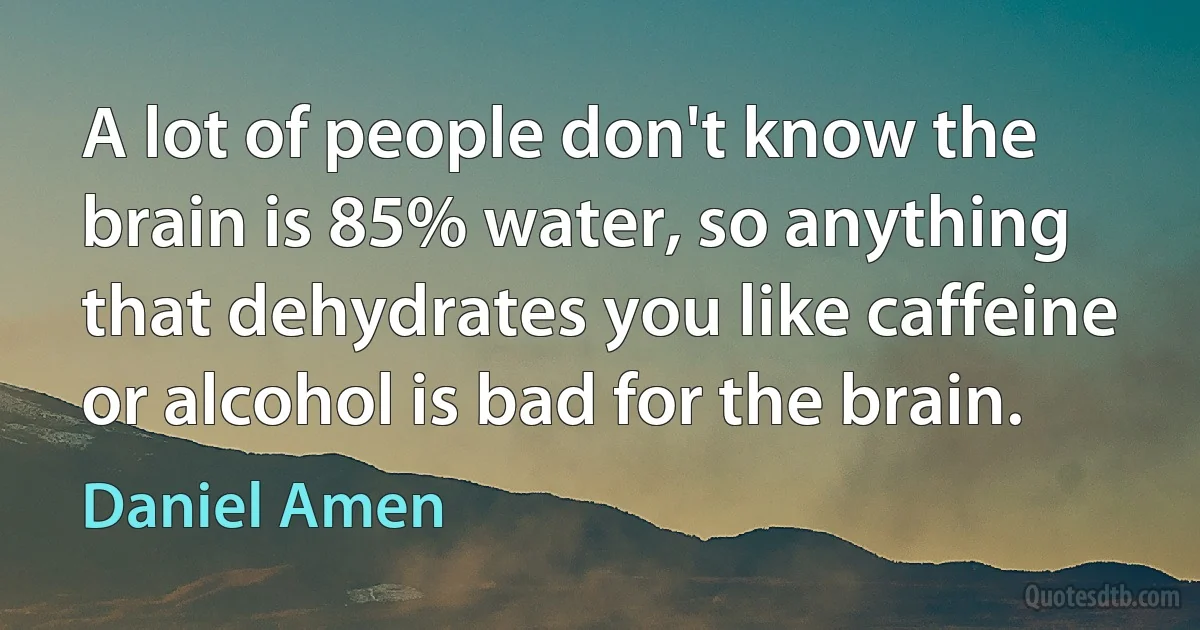 A lot of people don't know the brain is 85% water, so anything that dehydrates you like caffeine or alcohol is bad for the brain. (Daniel Amen)