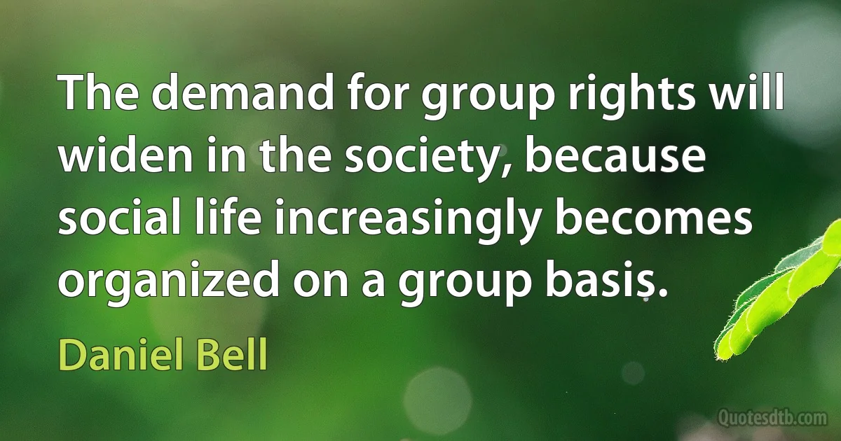 The demand for group rights will widen in the society, because social life increasingly becomes organized on a group basis. (Daniel Bell)