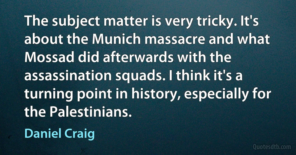 The subject matter is very tricky. It's about the Munich massacre and what Mossad did afterwards with the assassination squads. I think it's a turning point in history, especially for the Palestinians. (Daniel Craig)