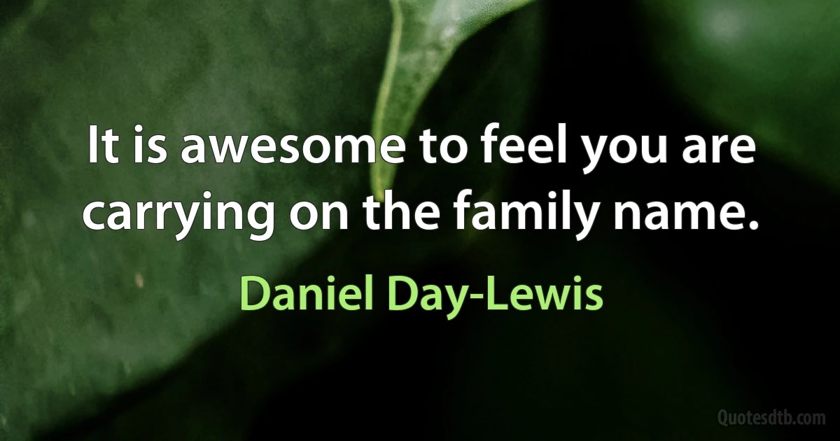 It is awesome to feel you are carrying on the family name. (Daniel Day-Lewis)