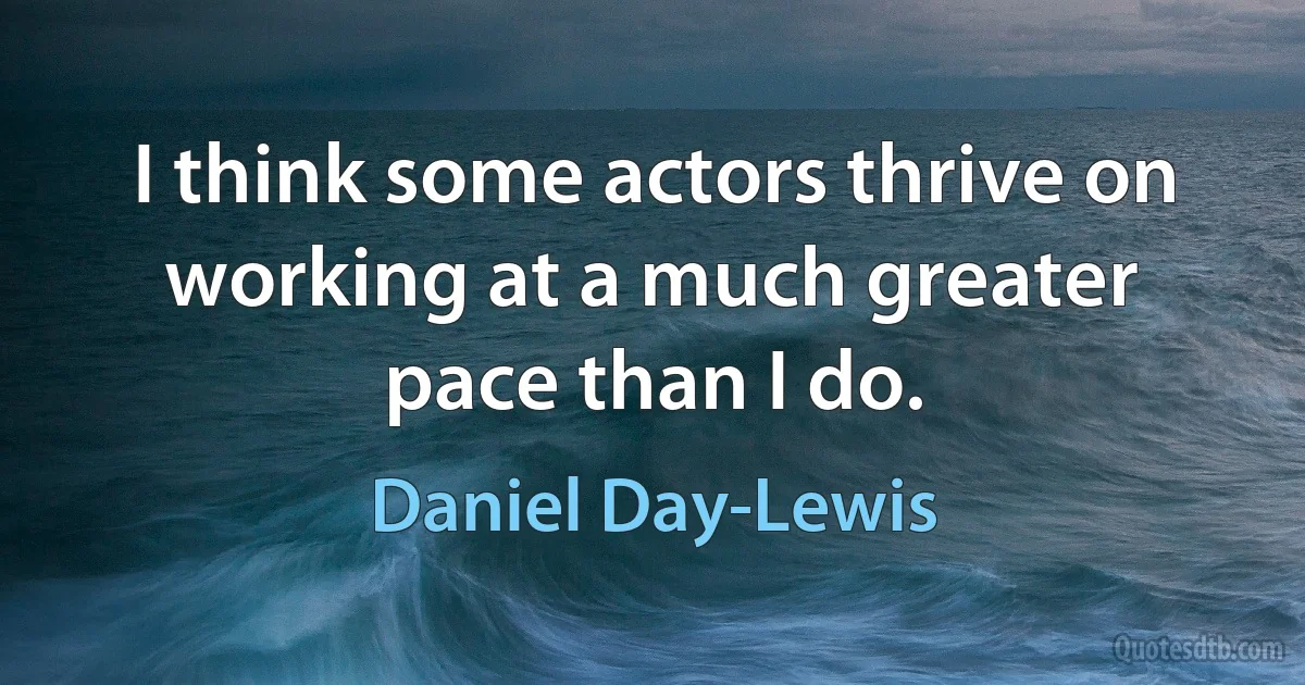 I think some actors thrive on working at a much greater pace than I do. (Daniel Day-Lewis)