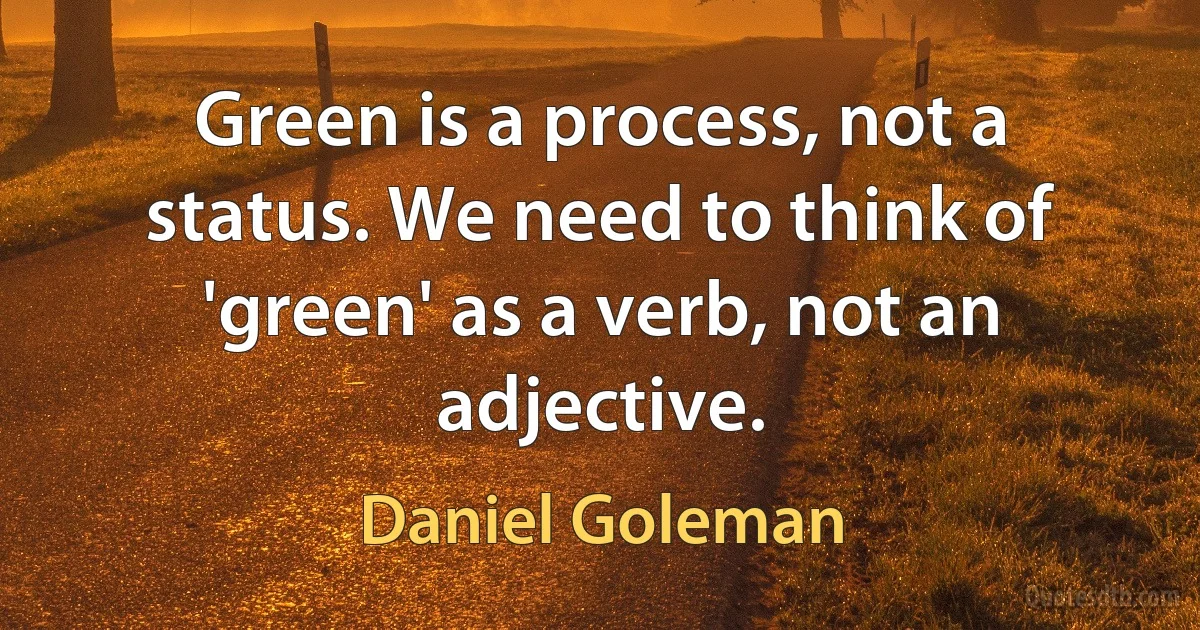 Green is a process, not a status. We need to think of 'green' as a verb, not an adjective. (Daniel Goleman)