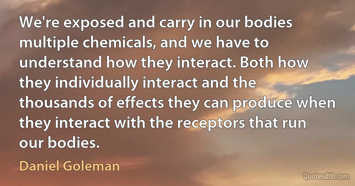 We're exposed and carry in our bodies multiple chemicals, and we have to understand how they interact. Both how they individually interact and the thousands of effects they can produce when they interact with the receptors that run our bodies. (Daniel Goleman)