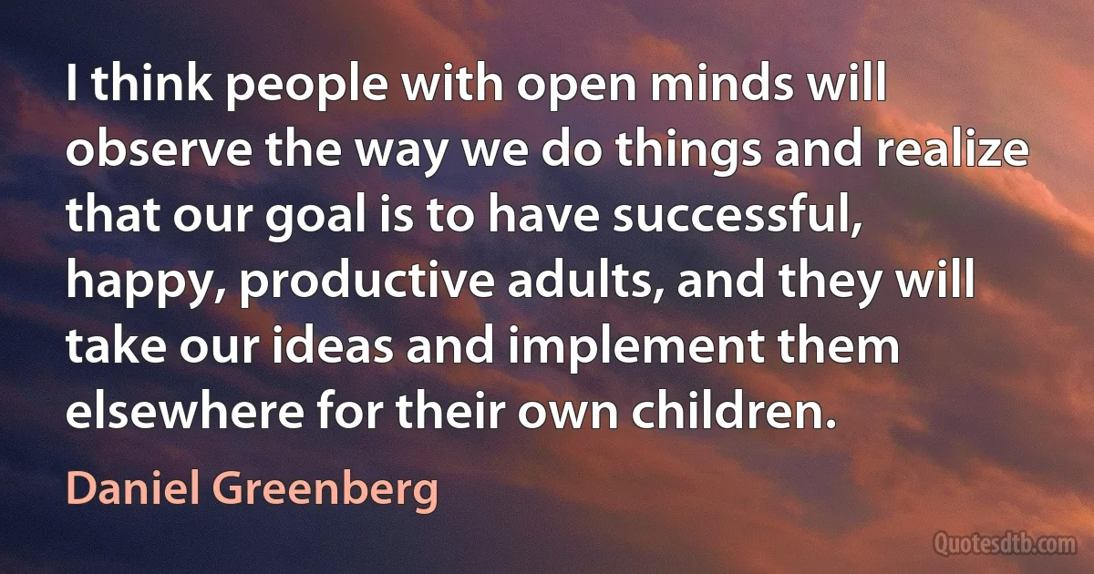 I think people with open minds will observe the way we do things and realize that our goal is to have successful, happy, productive adults, and they will take our ideas and implement them elsewhere for their own children. (Daniel Greenberg)