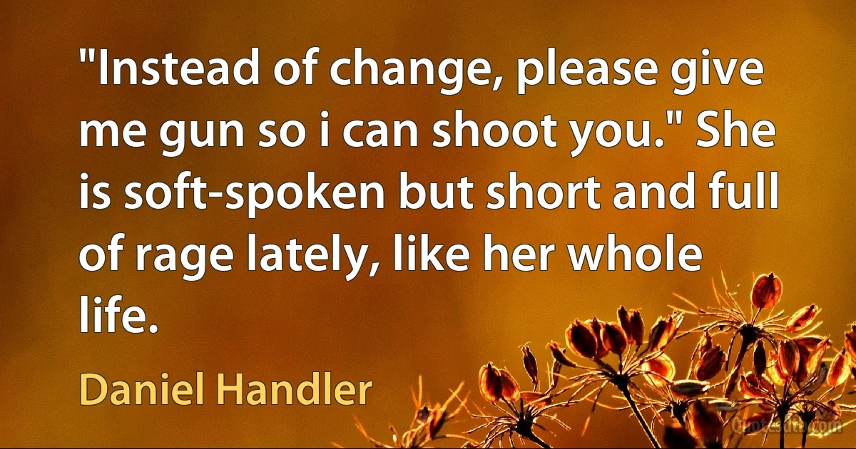 "Instead of change, please give me gun so i can shoot you." She is soft-spoken but short and full of rage lately, like her whole life. (Daniel Handler)