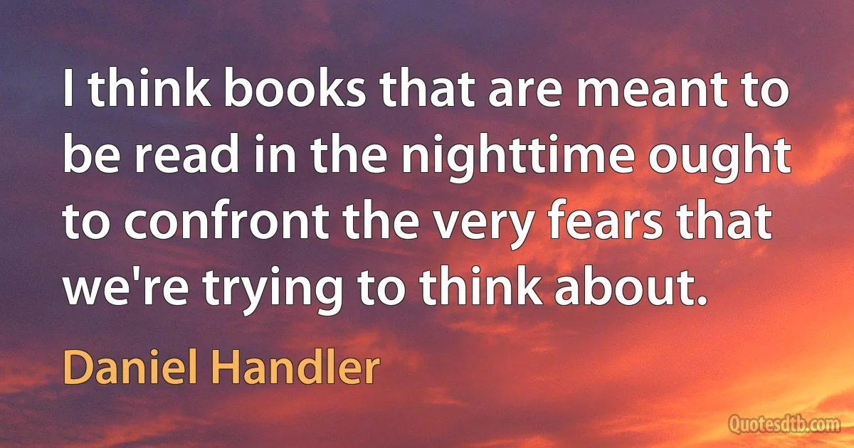 I think books that are meant to be read in the nighttime ought to confront the very fears that we're trying to think about. (Daniel Handler)