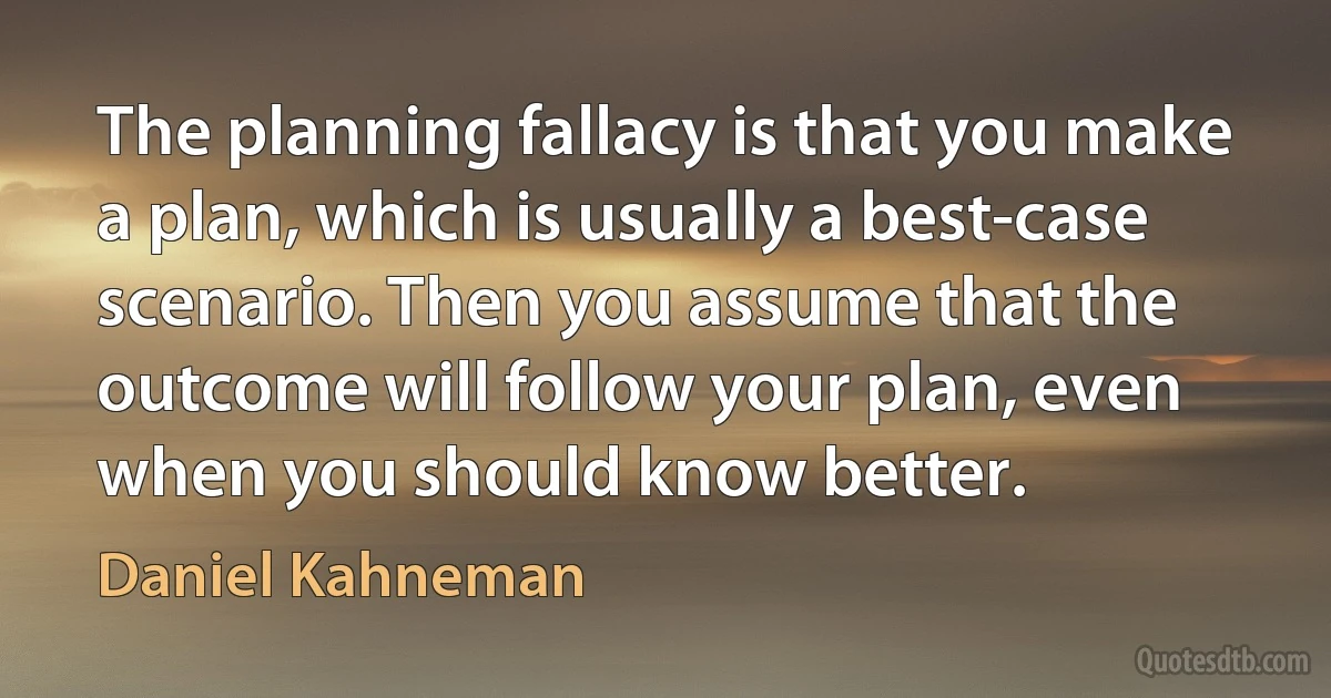 The planning fallacy is that you make a plan, which is usually a best-case scenario. Then you assume that the outcome will follow your plan, even when you should know better. (Daniel Kahneman)