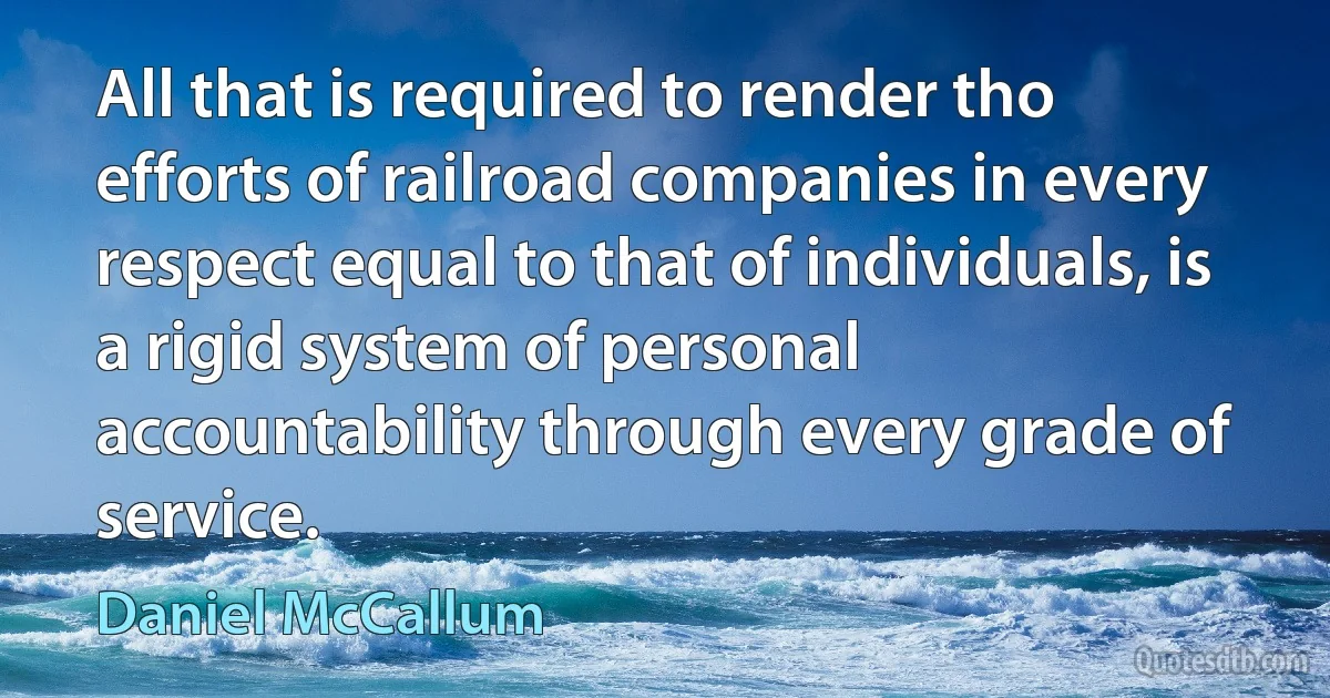 All that is required to render tho efforts of railroad companies in every respect equal to that of individuals, is a rigid system of personal accountability through every grade of service. (Daniel McCallum)