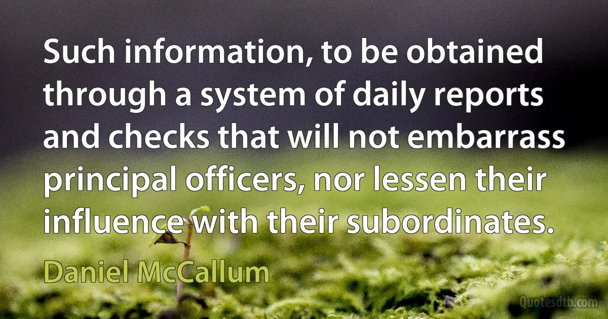 Such information, to be obtained through a system of daily reports and checks that will not embarrass principal officers, nor lessen their influence with their subordinates. (Daniel McCallum)