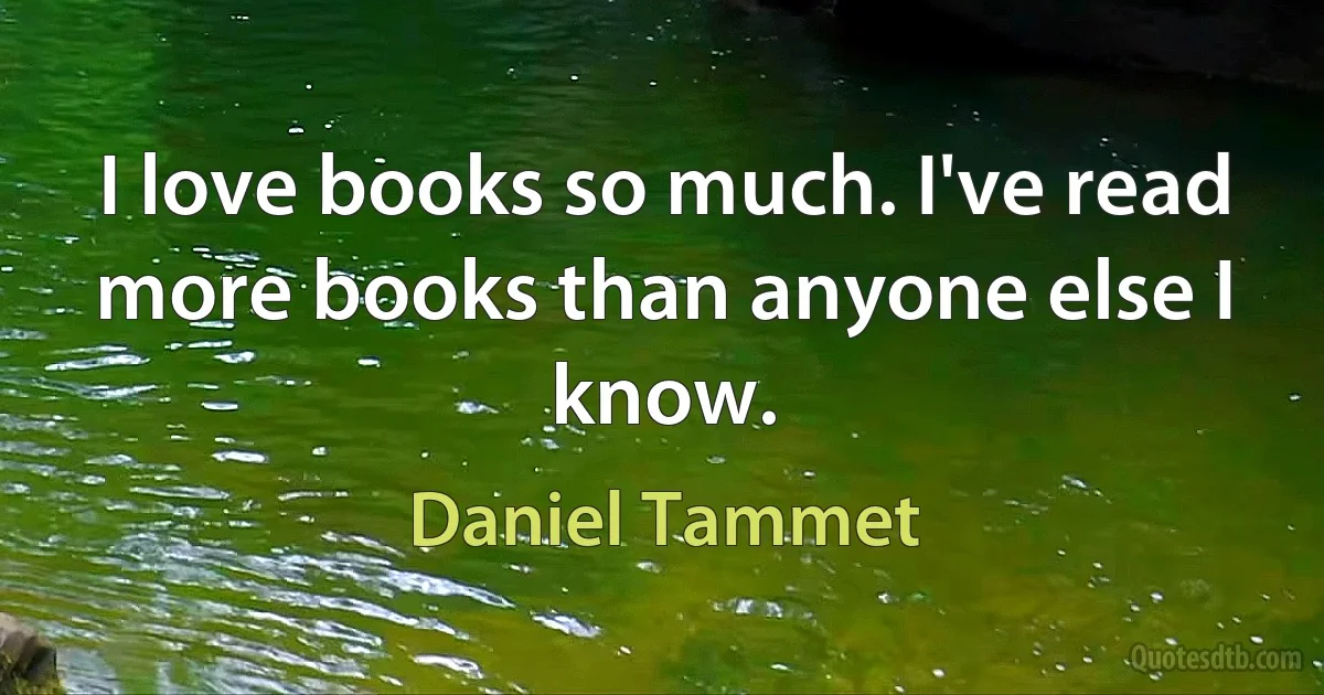 I love books so much. I've read more books than anyone else I know. (Daniel Tammet)