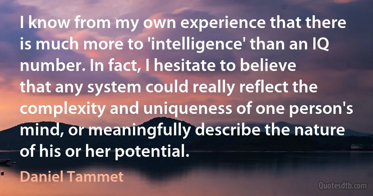 I know from my own experience that there is much more to 'intelligence' than an IQ number. In fact, I hesitate to believe that any system could really reflect the complexity and uniqueness of one person's mind, or meaningfully describe the nature of his or her potential. (Daniel Tammet)