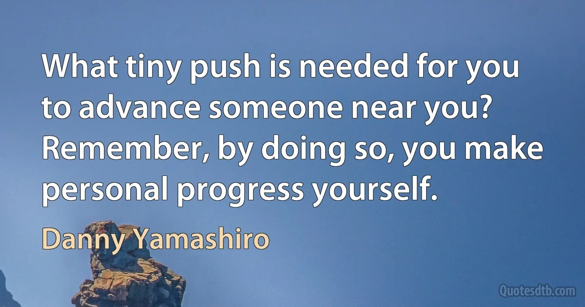 What tiny push is needed for you to advance someone near you? Remember, by doing so, you make personal progress yourself. (Danny Yamashiro)