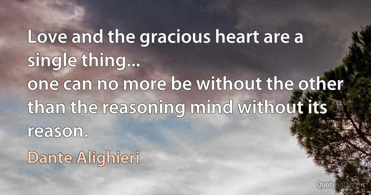 Love and the gracious heart are a single thing...
one can no more be without the other
than the reasoning mind without its reason. (Dante Alighieri)