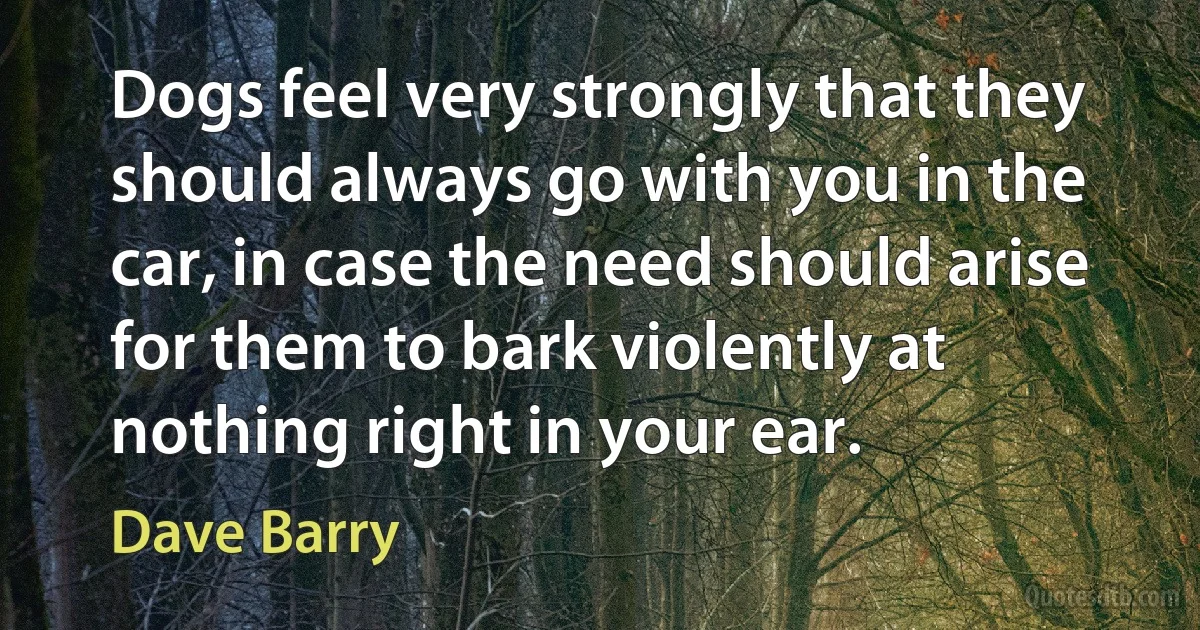 Dogs feel very strongly that they should always go with you in the car, in case the need should arise for them to bark violently at nothing right in your ear. (Dave Barry)