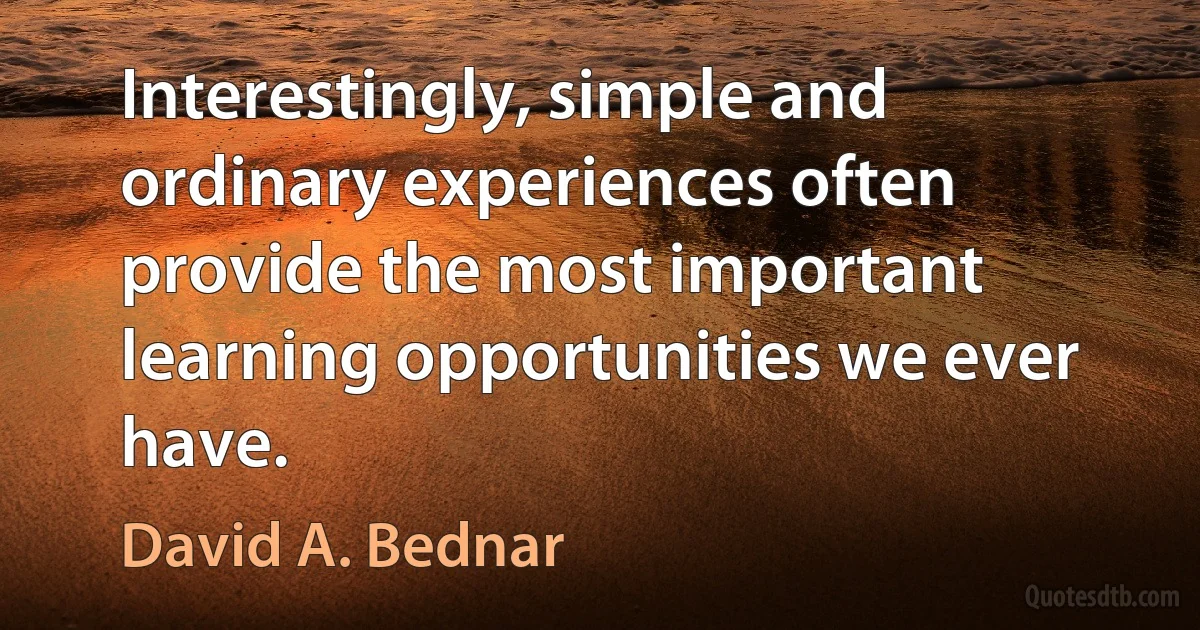 Interestingly, simple and ordinary experiences often provide the most important learning opportunities we ever have. (David A. Bednar)