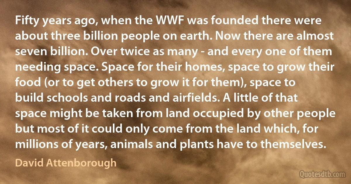 Fifty years ago, when the WWF was founded there were about three billion people on earth. Now there are almost seven billion. Over twice as many - and every one of them needing space. Space for their homes, space to grow their food (or to get others to grow it for them), space to build schools and roads and airfields. A little of that space might be taken from land occupied by other people but most of it could only come from the land which, for millions of years, animals and plants have to themselves. (David Attenborough)